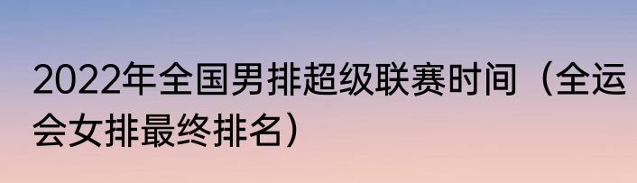 2022年全国男排超级联赛时间（全运会女排最终排名）