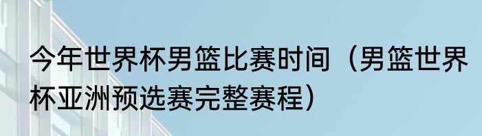 今年世界杯男篮比赛时间（男篮世界杯亚洲预选赛完整赛程）