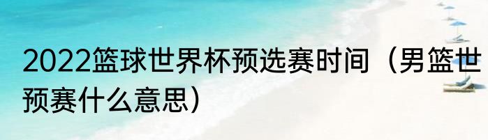 2022篮球世界杯预选赛时间（男篮世预赛什么意思）