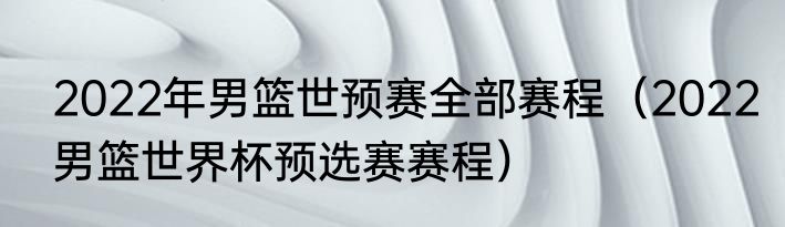 2022年男篮世预赛全部赛程（2022男篮世界杯预选赛赛程）