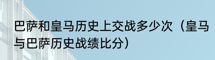 巴萨和皇马历史上交战多少次（皇马与巴萨历史战绩比分）