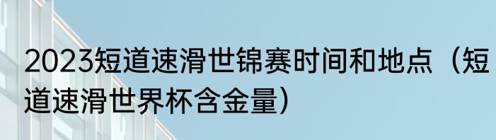 2023短道速滑世锦赛时间和地点（短道速滑世界杯含金量）