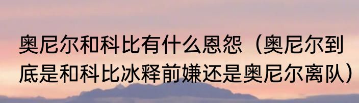 奥尼尔和科比有什么恩怨（奥尼尔到底是和科比冰释前嫌还是奥尼尔离队）