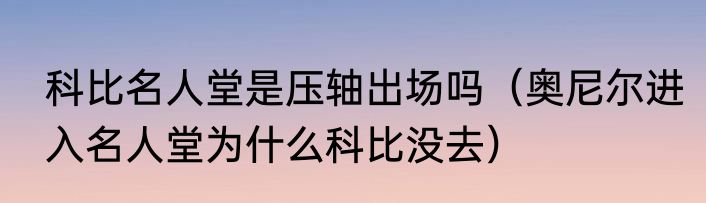 科比名人堂是压轴出场吗（奥尼尔进入名人堂为什么科比没去）