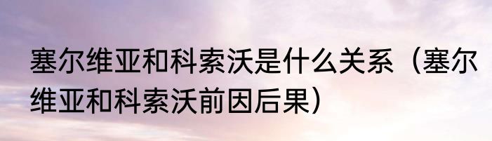 塞尔维亚和科索沃是什么关系（塞尔维亚和科索沃前因后果）