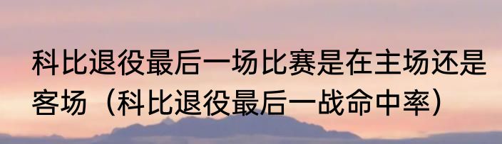 科比退役最后一场比赛是在主场还是客场（科比退役最后一战命中率）