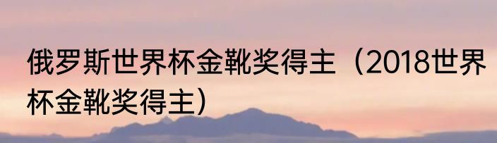 俄罗斯世界杯金靴奖得主（2018世界杯金靴奖得主）
