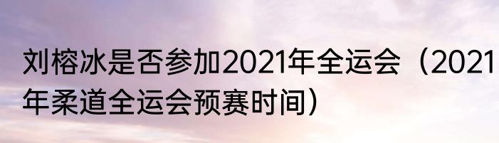 刘榕冰是否参加2021年全运会（2021年柔道全运会预赛时间）