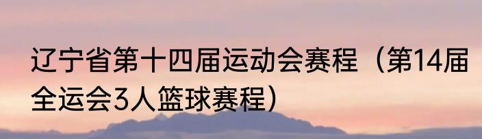辽宁省第十四届运动会赛程（第14届全运会3人篮球赛程）