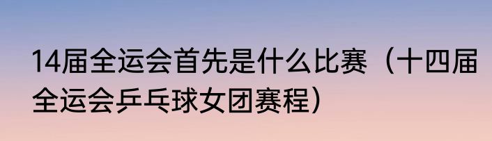 14届全运会首先是什么比赛（十四届全运会乒乓球女团赛程）