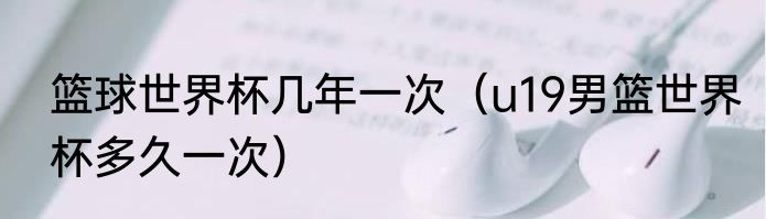 篮球世界杯几年一次（u19男篮世界杯多久一次）