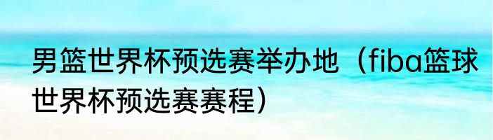 男篮世界杯预选赛举办地（fiba篮球世界杯预选赛赛程）