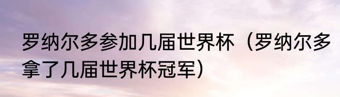 罗纳尔多参加几届世界杯（罗纳尔多拿了几届世界杯冠军）