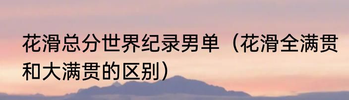 花滑总分世界纪录男单（花滑全满贯和大满贯的区别）