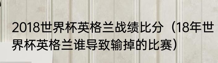 2018世界杯英格兰战绩比分（18年世界杯英格兰谁导致输掉的比赛）