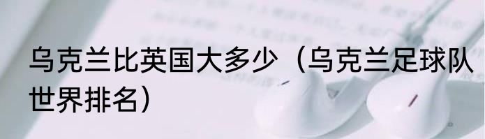乌克兰比英国大多少（乌克兰足球队世界排名）