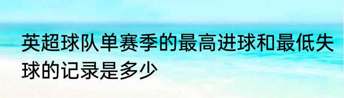 英超球队单赛季的最高进球和最低失球的记录是多少