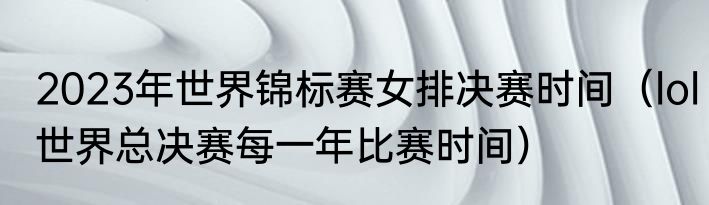 2023年世界锦标赛女排决赛时间（lol世界总决赛每一年比赛时间）