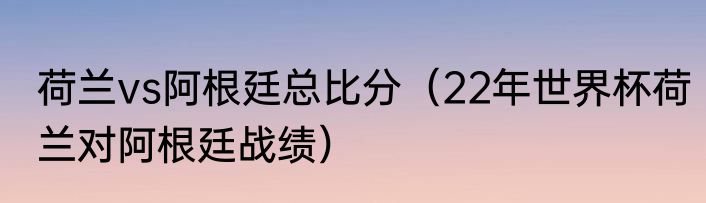 荷兰vs阿根廷总比分（22年世界杯荷兰对阿根廷战绩）