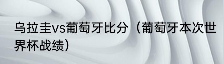 乌拉圭vs葡萄牙比分（葡萄牙本次世界杯战绩）