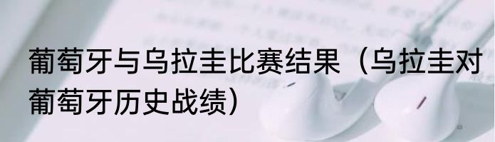 葡萄牙与乌拉圭比赛结果（乌拉圭对葡萄牙历史战绩）