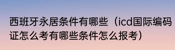 西班牙永居条件有哪些（icd国际编码证怎么考有哪些条件怎么报考）