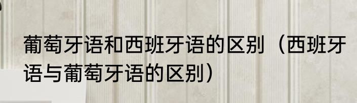 葡萄牙语和西班牙语的区别（西班牙语与葡萄牙语的区别）