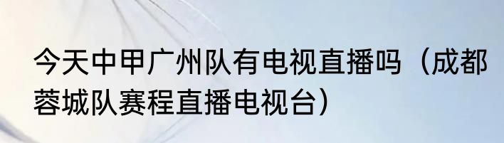 今天中甲广州队有电视直播吗（成都蓉城队赛程直播电视台）