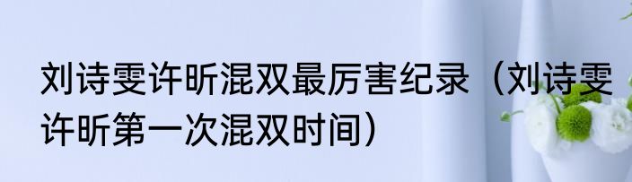 刘诗雯许昕混双最厉害纪录（刘诗雯许昕第一次混双时间）