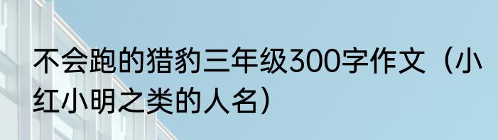 不会跑的猎豹三年级300字作文（小红小明之类的人名）