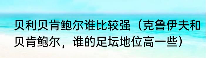 贝利贝肯鲍尔谁比较强（克鲁伊夫和贝肯鲍尔，谁的足坛地位高一些）