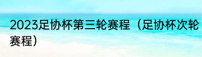 2023足协杯第三轮赛程（足协杯次轮赛程）