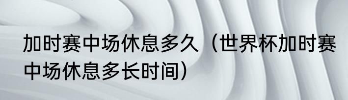 加时赛中场休息多久（世界杯加时赛中场休息多长时间）