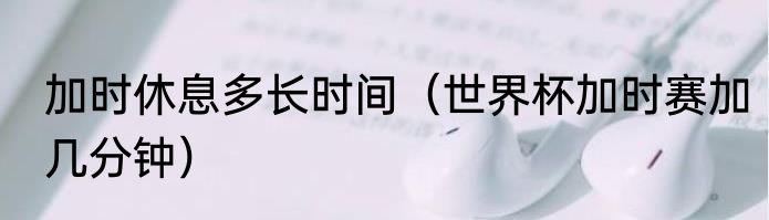 加时休息多长时间（世界杯加时赛加几分钟）