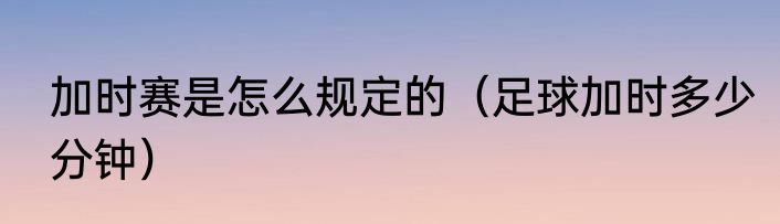 加时赛是怎么规定的（足球加时多少分钟）