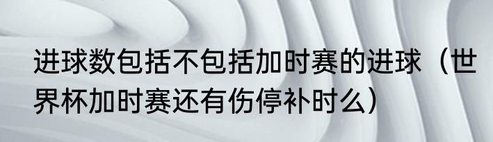 进球数包括不包括加时赛的进球（世界杯加时赛还有伤停补时么）