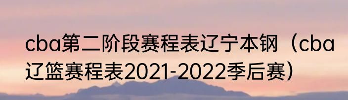 cba第二阶段赛程表辽宁本钢（cba辽篮赛程表2021-2022季后赛）