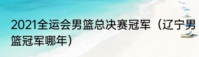2021全运会男篮总决赛冠军（辽宁男篮冠军哪年）