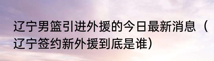辽宁男篮引进外援的今日最新消息（辽宁签约新外援到底是谁）