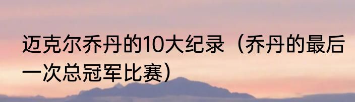 迈克尔乔丹的10大纪录（乔丹的最后一次总冠军比赛）