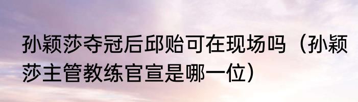 孙颖莎夺冠后邱贻可在现场吗（孙颖莎主管教练官宣是哪一位）