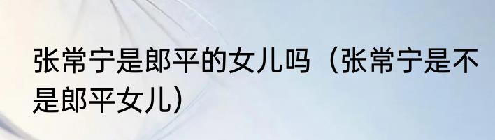 张常宁是郎平的女儿吗（张常宁是不是郎平女儿）