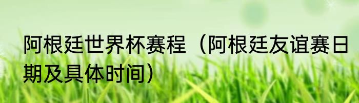 阿根廷世界杯赛程（阿根廷友谊赛日期及具体时间）