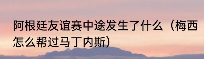 阿根廷友谊赛中途发生了什么（梅西怎么帮过马丁内斯）