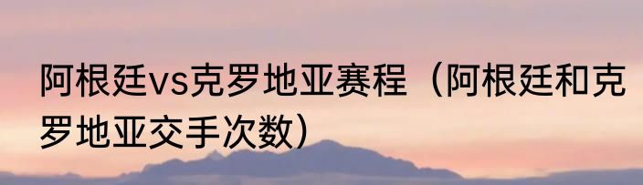 阿根廷vs克罗地亚赛程（阿根廷和克罗地亚交手次数）