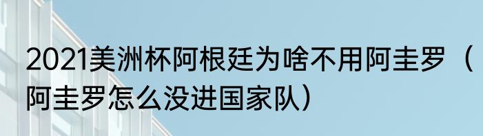 2021美洲杯阿根廷为啥不用阿圭罗（阿圭罗怎么没进国家队）