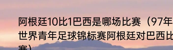 阿根廷10比1巴西是哪场比赛（97年世界青年足球锦标赛阿根廷对巴西比赛）