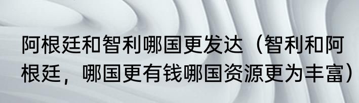阿根廷和智利哪国更发达（智利和阿根廷，哪国更有钱哪国资源更为丰富）