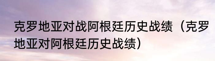 克罗地亚对战阿根廷历史战绩（克罗地亚对阿根廷历史战绩）