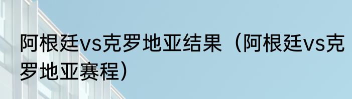 阿根廷vs克罗地亚结果（阿根廷vs克罗地亚赛程）